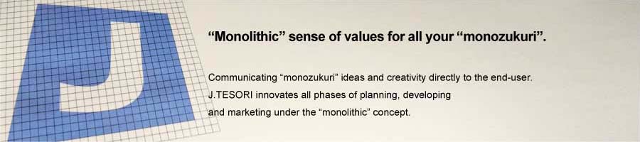 "Monolithic" sense of values for all your "monozukuri". Communicating “monozukuri” ideas and creativity directly to the end-user.J.TESORI innovates all phases of planning, developing and marketing under the “monolithic” concept.
